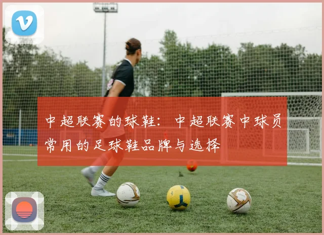 中超联赛的球鞋:中超联赛中球员常用的足球鞋品牌与选择