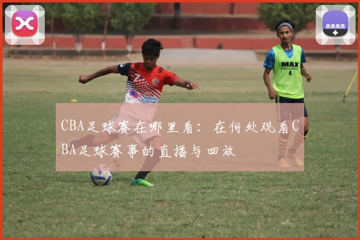 CBA足球赛在哪里看：在何处观看CBA足球赛事的直播与回放