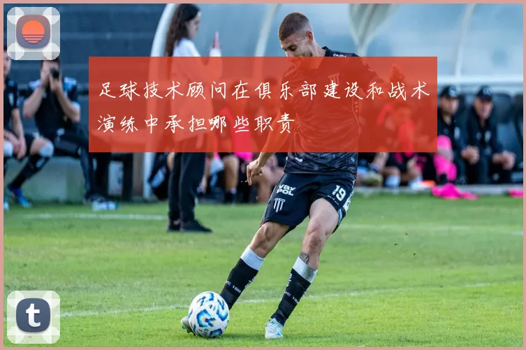 足球技术顾问在俱乐部建设和战术演练中承担哪些职责